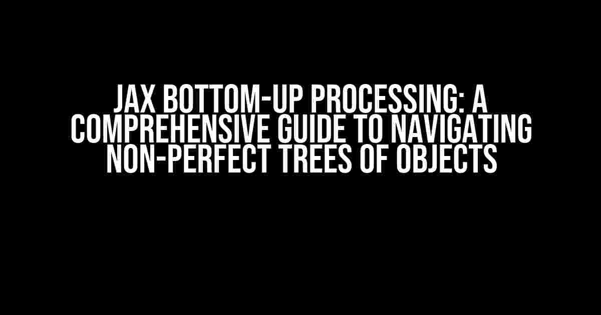 JAX Bottom-Up Processing: A Comprehensive Guide to Navigating Non-Perfect Trees of Objects