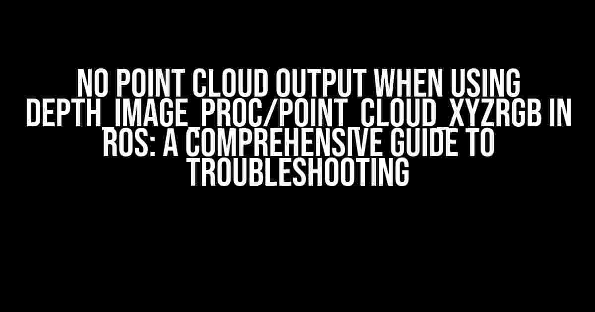 No Point Cloud Output When using depth_image_proc/point_cloud_xyzrgb in ROS: A Comprehensive Guide to Troubleshooting